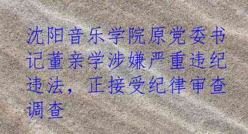 沈阳音乐学院原党委书记董亲学涉嫌严重违纪违法，正接受纪律审查调查