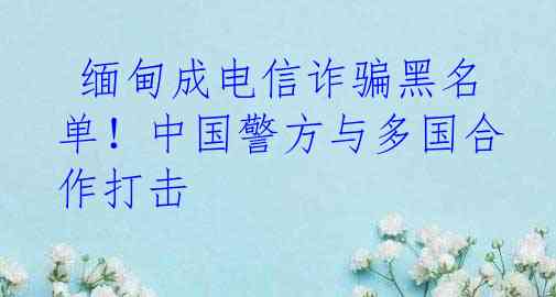  缅甸成电信诈骗黑名单！中国警方与多国合作打击