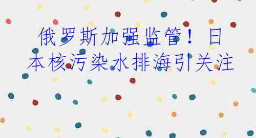  俄罗斯加强监管！日本核污染水排海引关注