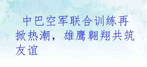 中巴空军联合训练再掀热潮，雄鹰翱翔共筑友谊
