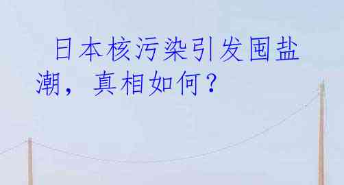  日本核污染引发囤盐潮，真相如何？