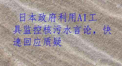  日本政府利用AI工具监控核污水言论，快速回应质疑
