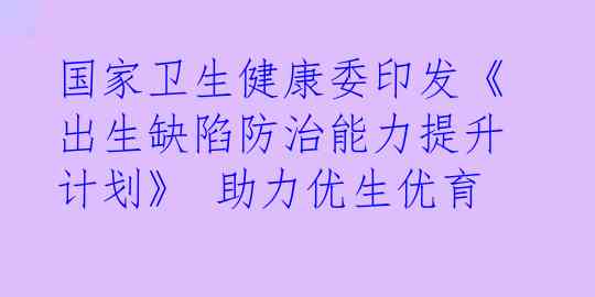 国家卫生健康委印发《出生缺陷防治能力提升计划》 助力优生优育