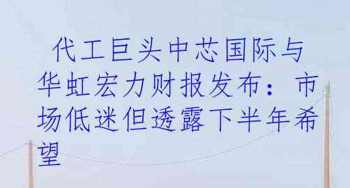  代工巨头中芯国际与华虹宏力财报发布：市场低迷但透露下半年希望