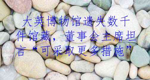  大英博物馆遗失数千件馆藏，董事会主席坦言“可采取更多措施”