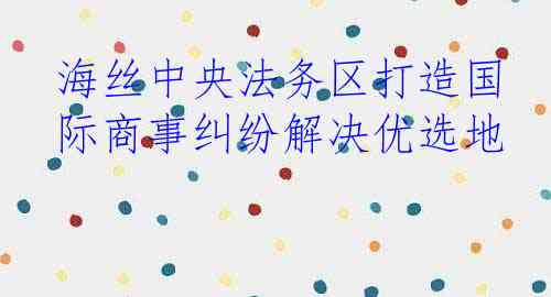 海丝中央法务区打造国际商事纠纷解决优选地