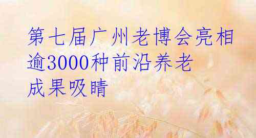  第七届广州老博会亮相 逾3000种前沿养老成果吸睛