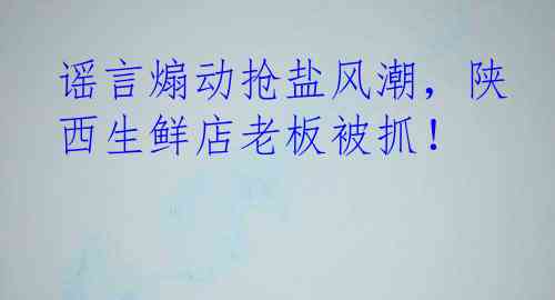 谣言煽动抢盐风潮，陕西生鲜店老板被抓！