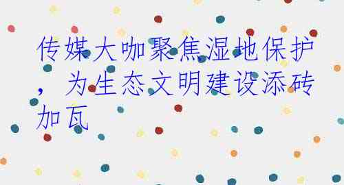 传媒大咖聚焦湿地保护，为生态文明建设添砖加瓦