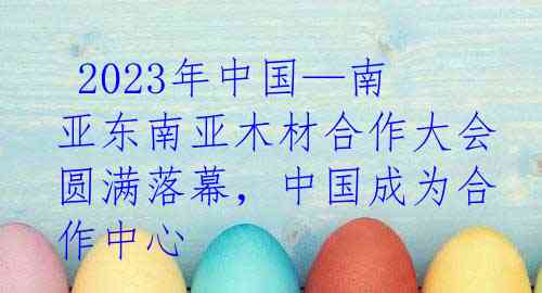 2023年中国—南亚东南亚木材合作大会圆满落幕，中国成为合作中心 