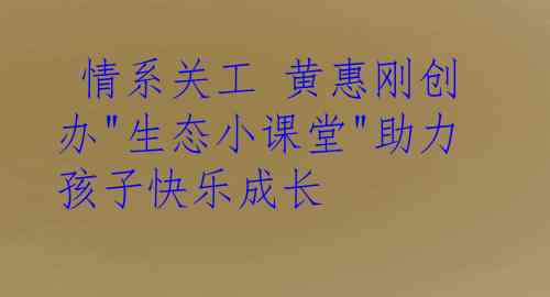  情系关工 黄惠刚创办"生态小课堂"助力孩子快乐成长