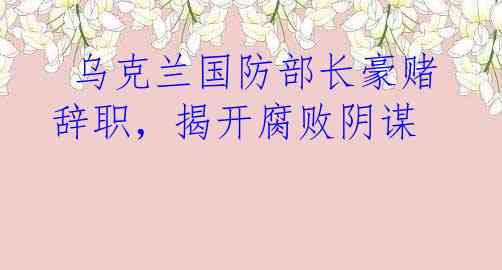 乌克兰国防部长豪赌辞职，揭开腐败阴谋