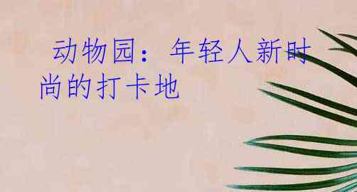  动物园：年轻人新时尚的打卡地