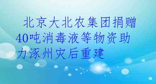 北京大北农集团捐赠40吨消毒液等物资助力涿州灾后重建