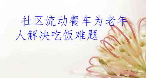  社区流动餐车为老年人解决吃饭难题