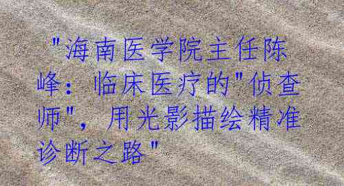  "海南医学院主任陈峰：临床医疗的"侦查师"，用光影描绘精准诊断之路"