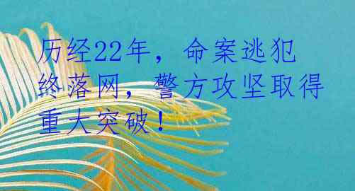 历经22年，命案逃犯终落网，警方攻坚取得重大突破！