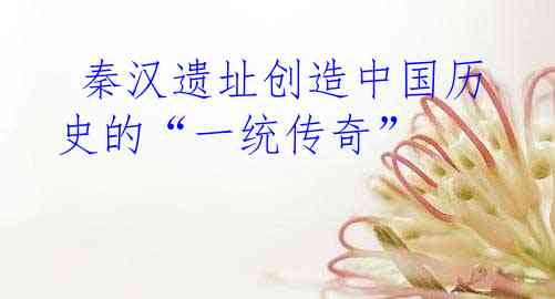  秦汉遗址创造中国历史的“一统传奇”