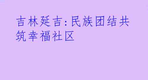 吉林延吉:民族团结共筑幸福社区