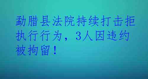 勐腊县法院持续打击拒执行行为，3人因违约被拘留！