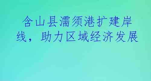  含山县濡须港扩建岸线，助力区域经济发展