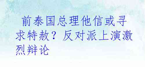  前泰国总理他信或寻求特赦？反对派上演激烈辩论