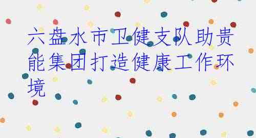 六盘水市卫健支队助贵能集团打造健康工作环境