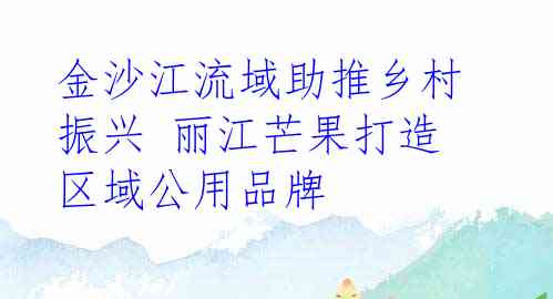 金沙江流域助推乡村振兴 丽江芒果打造区域公用品牌