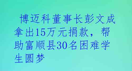  博迈科董事长彭文成拿出15万元捐款，帮助富顺县30名困难学生圆梦