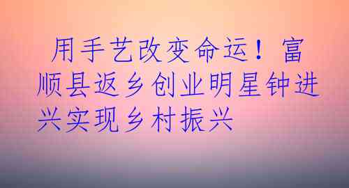  用手艺改变命运！富顺县返乡创业明星钟进兴实现乡村振兴