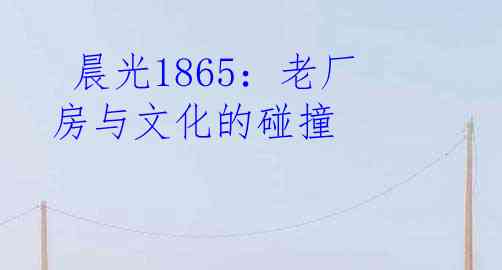  晨光1865：老厂房与文化的碰撞