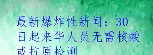 最新爆炸性新闻：30日起来华人员无需核酸或抗原检测