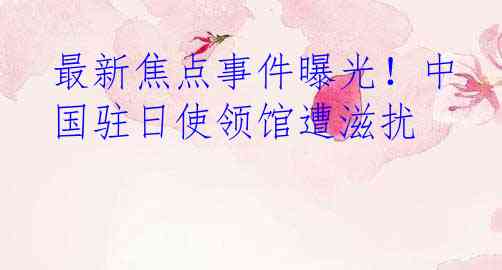 最新焦点事件曝光！中国驻日使领馆遭滋扰