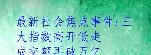 最新社会焦点事件:三大指数高开低走 成交额再破万亿