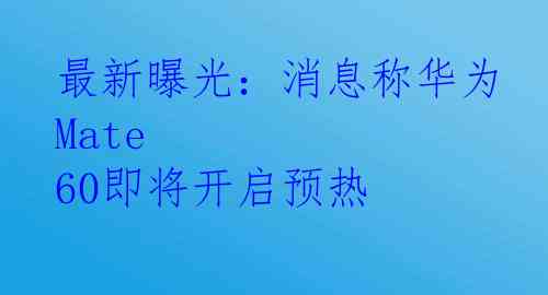 最新曝光：消息称华为Mate 60即将开启预热