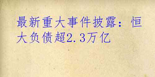 最新重大事件披露：恒大负债超2.3万亿