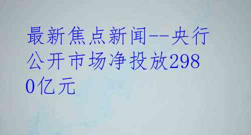 最新焦点新闻--央行公开市场净投放2980亿元