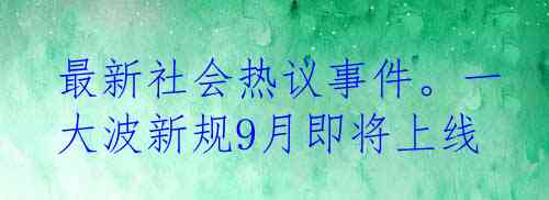 最新社会热议事件。一大波新规9月即将上线