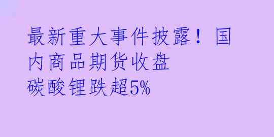 最新重大事件披露！国内商品期货收盘 碳酸锂跌超5%