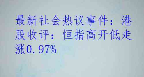 最新社会热议事件：港股收评：恒指高开低走涨0.97%