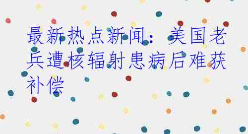 最新热点新闻:美国老兵遭核辐射患病后难获补偿