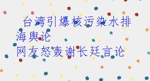  台湾引爆核污染水排海舆论 网友怒轰谢长廷言论