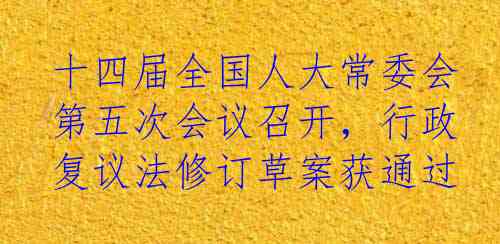 十四届全国人大常委会第五次会议召开，行政复议法修订草案获通过