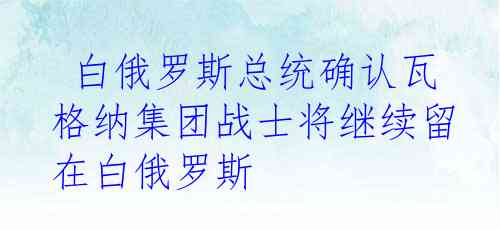  白俄罗斯总统确认瓦格纳集团战士将继续留在白俄罗斯