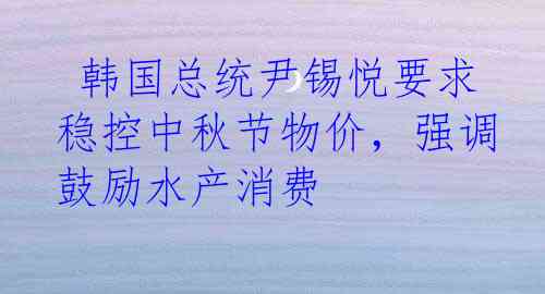  韩国总统尹锡悦要求稳控中秋节物价，强调鼓励水产消费