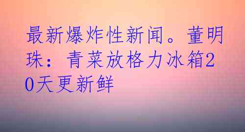 最新爆炸性新闻。董明珠：青菜放格力冰箱20天更新鲜