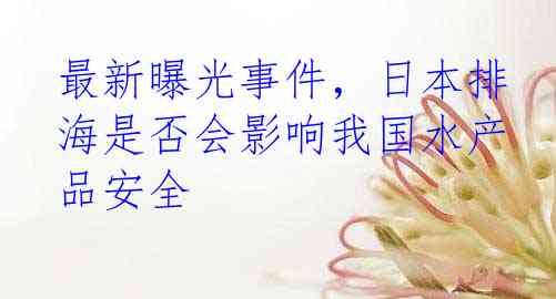 最新曝光事件，日本排海是否会影响我国水产品安全