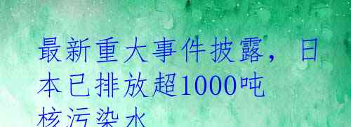 最新重大事件披露，日本已排放超1000吨核污染水