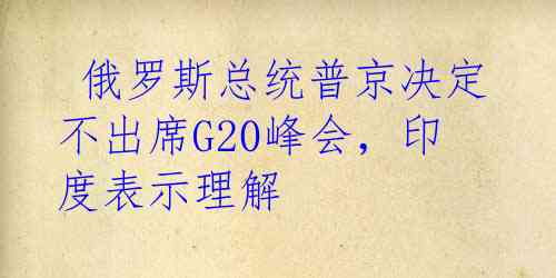  俄罗斯总统普京决定不出席G20峰会，印度表示理解