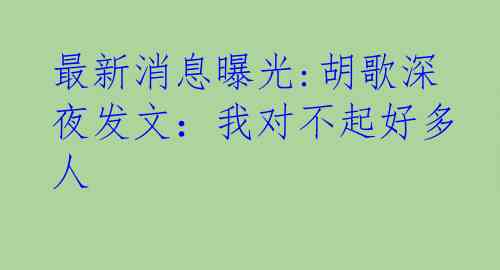 最新消息曝光:胡歌深夜发文：我对不起好多人
